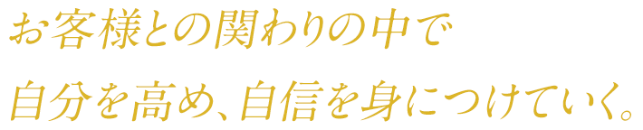 お客様との関わりの中で 自分を高め、自信を身につけていく。