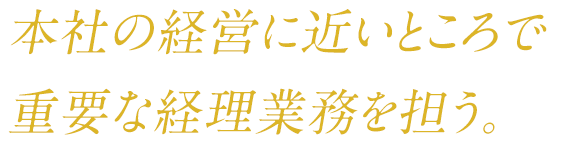 本社の経営に近いところで 重要な経理業務を担う。